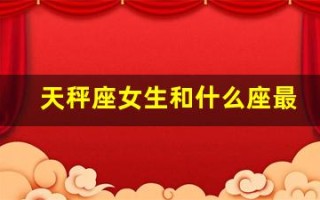 天秤座女生和什么座最配(天秤座女生和什么星座最搭配)