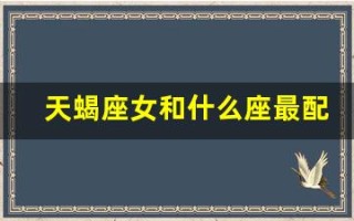 天蝎座女和什么座最配(天蝎座女和什么座最配对)