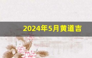 2024年5月黄道吉日查询(2024年5月黄道吉日查询一览表)